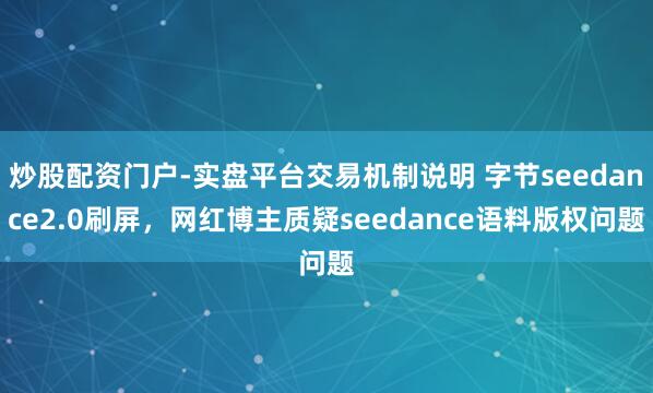 炒股配资门户-实盘平台交易机制说明 字节seedance2.0刷屏，网红博主质疑seedance语料版权问题