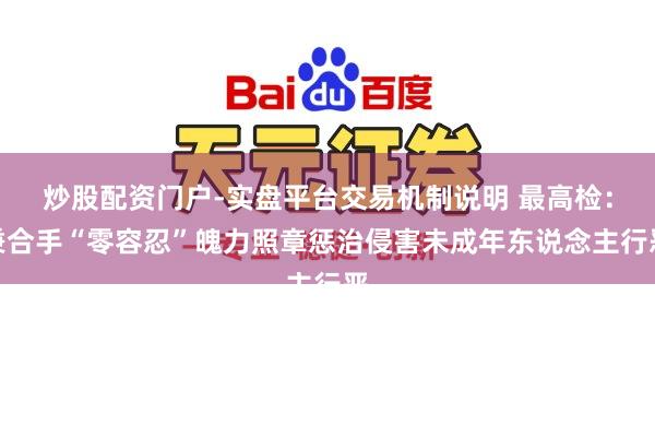 炒股配资门户-实盘平台交易机制说明 最高检：秉合手“零容忍”魄力照章惩治侵害未成年东说念主行恶