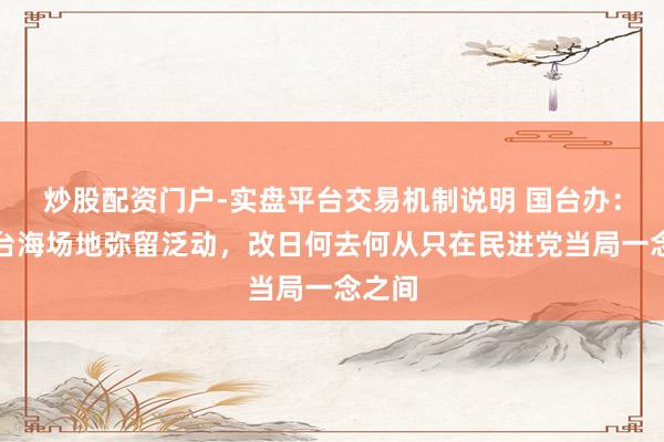 炒股配资门户-实盘平台交易机制说明 国台办：现时台海场地弥留泛动，改日何去何从只在民进党当局一念之间