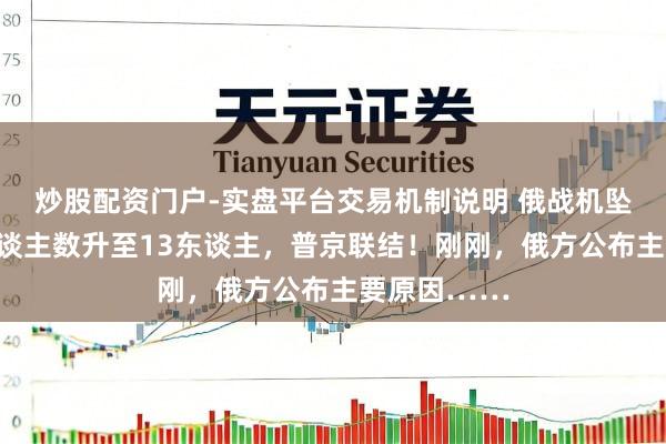 炒股配资门户-实盘平台交易机制说明 俄战机坠毁，损失东谈主数升至13东谈主，普京联结！刚刚，俄方公布主要原因……