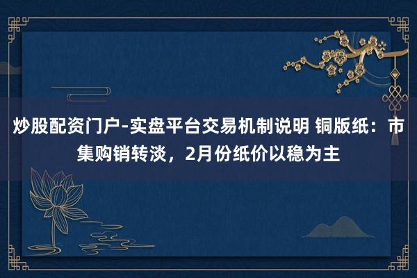 炒股配资门户-实盘平台交易机制说明 铜版纸：市集购销转淡，2月份纸价以稳为主