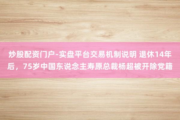 炒股配资门户-实盘平台交易机制说明 退休14年后，75岁中国东说念主寿原总裁杨超被开除党籍