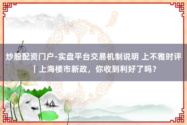 炒股配资门户-实盘平台交易机制说明 上不雅时评｜上海楼市新政，你收到利好了吗？