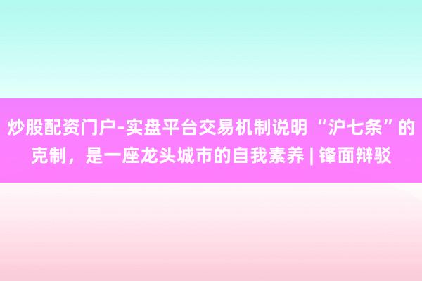 炒股配资门户-实盘平台交易机制说明 “沪七条”的克制，是一座龙头城市的自我素养 | 锋面辩驳