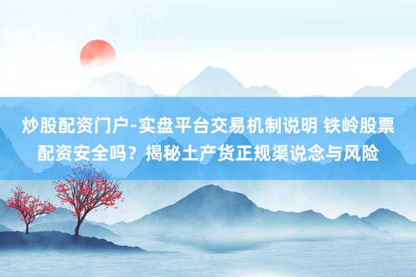炒股配资门户-实盘平台交易机制说明 铁岭股票配资安全吗？揭秘土产货正规渠说念与风险